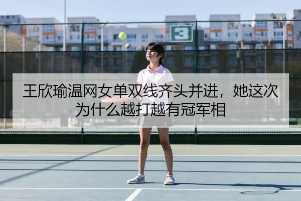 王欣瑜温网女单双线齐头并进，她这次为什么越打越有冠军相